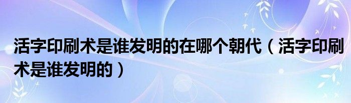 活字印刷术是谁发明的在哪个朝代（活字印刷术是谁发明的）