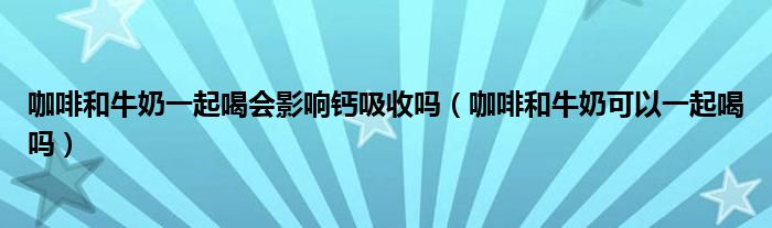 咖啡和牛奶一起喝会影响钙吸收吗（咖啡和牛奶可以一起喝吗）