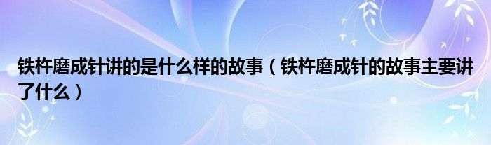 铁杵磨成针讲的是什么样的故事（铁杵磨成针的故事主要讲了什么）