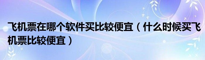 飞机票在哪个软件买比较便宜（什么时候买飞机票比较便宜）