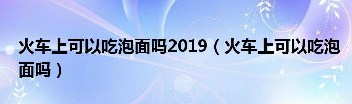 火车上可以吃泡面吗2019（火车上可以吃泡面吗）