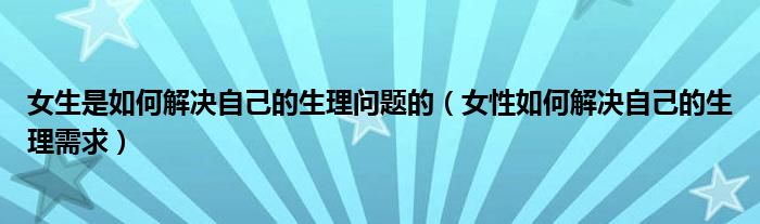 女生是如何解决自己的生理问题的（女性如何解决自己的生理需求）