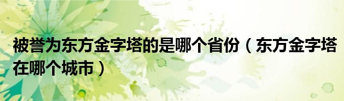 被誉为东方金字塔的是哪个省份（东方金字塔在哪个城市）