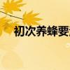 初次养蜂要注意什么（什么季节买蜂好）