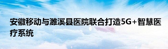 安徽移动与濉溪县医院联合打造5G+智慧医疗系统