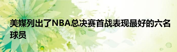 美媒列出了NBA总决赛首战表现最好的六名球员