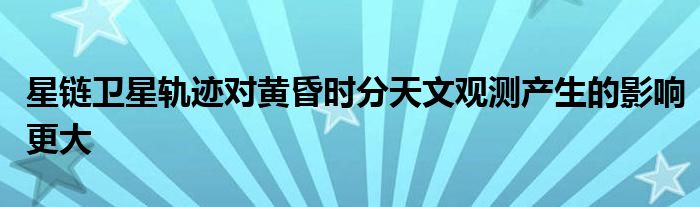 星链卫星轨迹对黄昏时分天文观测产生的影响更大