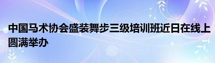 中国马术协会盛装舞步三级培训班近日在线上圆满举办