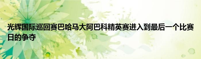 光辉国际巡回赛巴哈马大阿巴科精英赛进入到最后一个比赛日的争夺