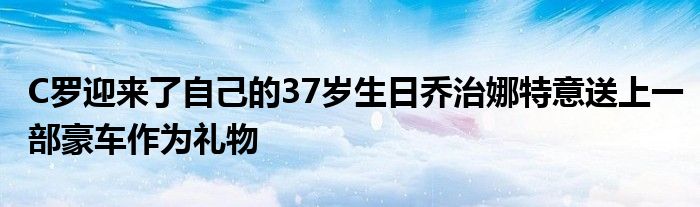 C罗迎来了自己的37岁生日乔治娜特意送上一部豪车作为礼物