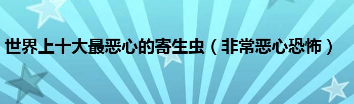 世界上十大最恶心的寄生虫（非常恶心恐怖）