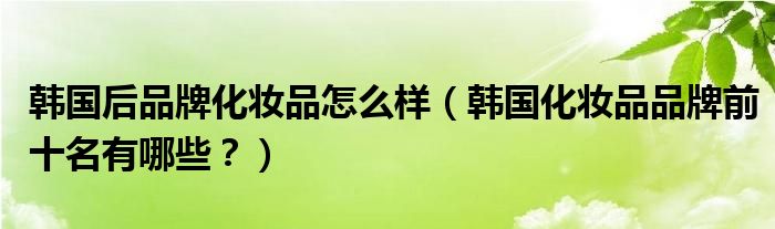 韩国后品牌化妆品怎么样（韩国化妆品品牌前十名有哪些？）