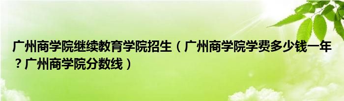 广州商学院继续教育学院招生（广州商学院学费多少钱一年？广州商学院分数线）