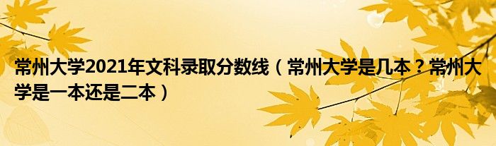 常州大学2021年文科录取分数线（常州大学是几本？常州大学是一本还是二本）