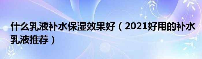 什么乳液补水保湿效果好（2021好用的补水乳液推荐）