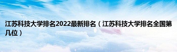 江苏科技大学排名2022最新排名（江苏科技大学排名全国第几位）