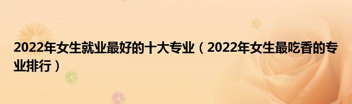 2022年女生就业最好的十大专业（2022年女生最吃香的专业排行）