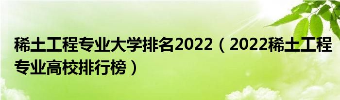 稀土工程专业大学排名2022（2022稀土工程专业高校排行榜）