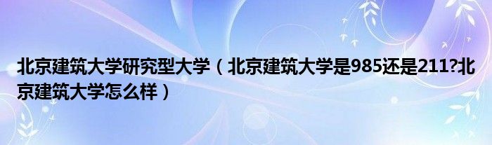 北京建筑大学研究型大学（北京建筑大学是985还是211?北京建筑大学怎么样）