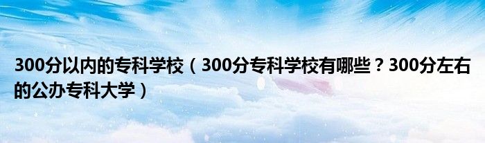 300分以内的专科学校（300分专科学校有哪些？300分左右的公办专科大学）