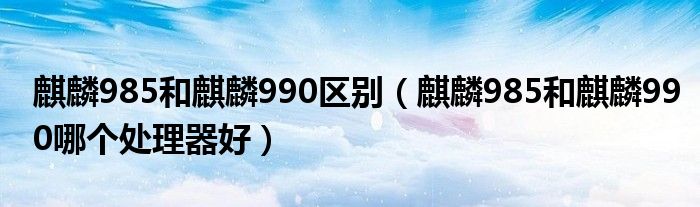 麒麟985和麒麟990区别（麒麟985和麒麟990哪个处理器好）