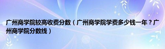 广州商学院较高收费分数（广州商学院学费多少钱一年？广州商学院分数线）