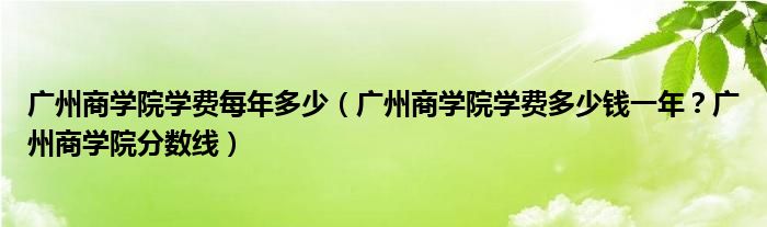 广州商学院学费每年多少（广州商学院学费多少钱一年？广州商学院分数线）