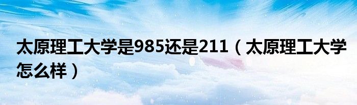 太原理工大学是985还是211（太原理工大学怎么样）