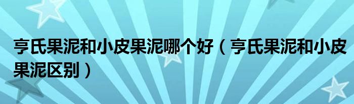 亨氏果泥和小皮果泥哪个好（亨氏果泥和小皮果泥区别）