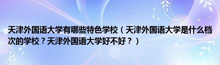 天津外国语大学有哪些特色学校（天津外国语大学是什么档次的学校？天津外国语大学好不好？）