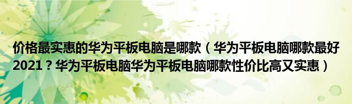 价格最实惠的华为平板电脑是哪款（华为平板电脑哪款最好2021？华为平板电脑华为平板电脑哪款性价比高又实惠）