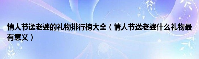 情人节送老婆的礼物排行榜大全（情人节送老婆什么礼物最有意义）