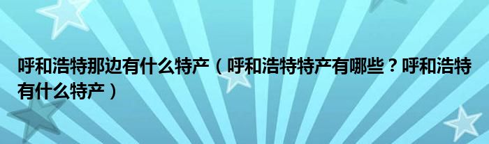 呼和浩特那边有什么特产（呼和浩特特产有哪些？呼和浩特有什么特产）