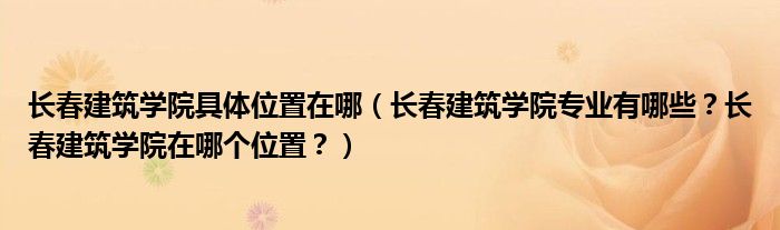 长春建筑学院具体位置在哪（长春建筑学院专业有哪些？长春建筑学院在哪个位置？）