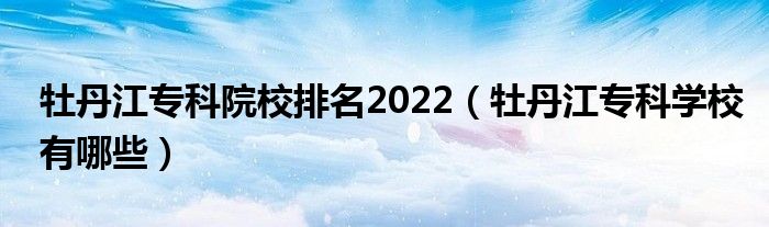 牡丹江专科院校排名2022（牡丹江专科学校有哪些）