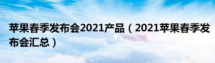 苹果春季发布会2021产品（2021苹果春季发布会汇总）