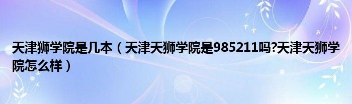 天津狮学院是几本（天津天狮学院是985211吗?天津天狮学院怎么样）