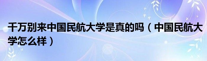 千万别来中国民航大学是真的吗（中国民航大学怎么样）