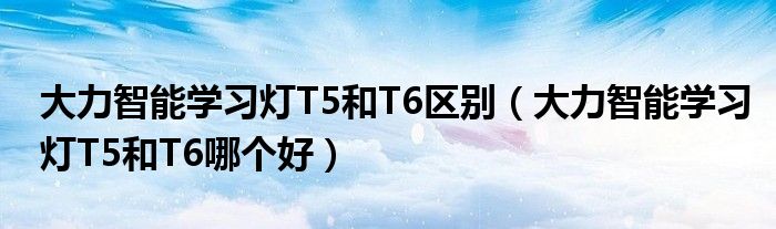 大力智能学习灯T5和T6区别（大力智能学习灯T5和T6哪个好）