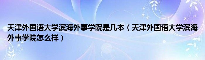 天津外国语大学滨海外事学院是几本（天津外国语大学滨海外事学院怎么样）