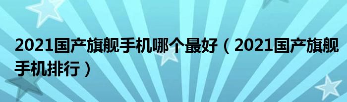 2021国产旗舰手机哪个最好（2021国产旗舰手机排行）