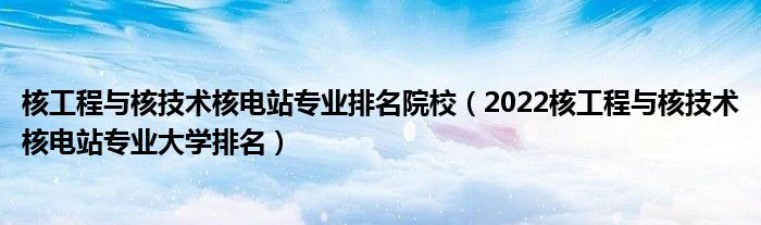 核工程与核技术核电站专业排名院校（2022核工程与核技术核电站专业大学排名）