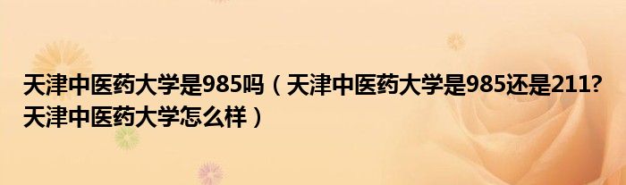 天津中医药大学是985吗（天津中医药大学是985还是211?天津中医药大学怎么样）