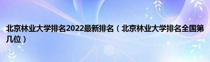 北京林业大学排名2022最新排名（北京林业大学排名全国第几位）