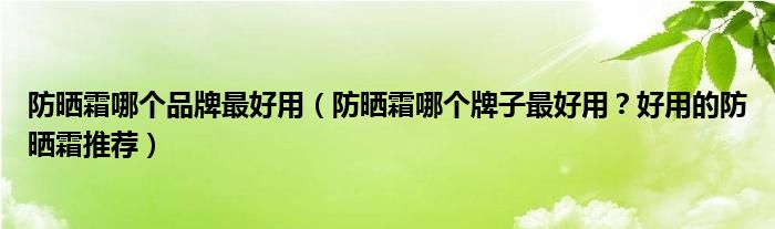 防晒霜哪个品牌最好用（防晒霜哪个牌子最好用？好用的防晒霜推荐）