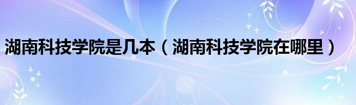 湖南科技学院是几本（湖南科技学院在哪里）