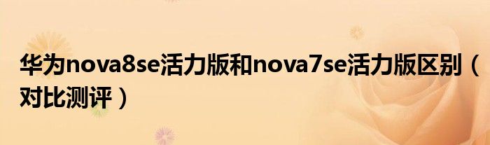 华为nova8se活力版和nova7se活力版区别（对比测评）