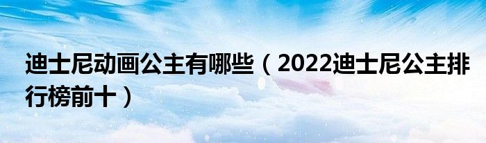 迪士尼动画公主有哪些（2022迪士尼公主排行榜前十）