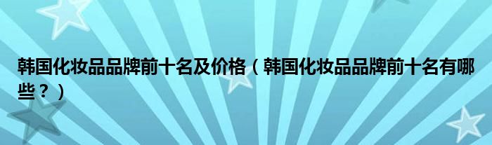 韩国化妆品品牌前十名及价格（韩国化妆品品牌前十名有哪些？）