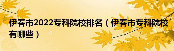 伊春市2022专科院校排名（伊春市专科院校有哪些）